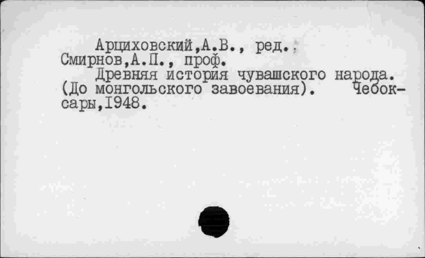 ﻿Арциховский,А.В., ред..
Смирнов,А.П., проф.
Древняя история чувашского народа. (До монгольского завоевания). Чебоксары, 1948.